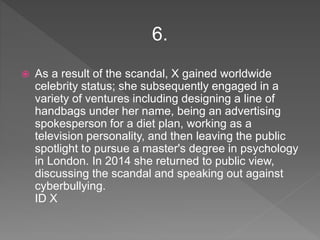  As a result of the scandal, X gained worldwide
celebrity status; she subsequently engaged in a
variety of ventures including designing a line of
handbags under her name, being an advertising
spokesperson for a diet plan, working as a
television personality, and then leaving the public
spotlight to pursue a master's degree in psychology
in London. In 2014 she returned to public view,
discussing the scandal and speaking out against
cyberbullying.
ID X
6.
 