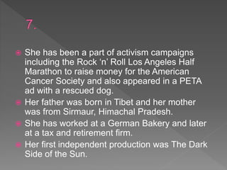  She has been a part of activism campaigns
including the Rock ‘n’ Roll Los Angeles Half
Marathon to raise money for the American
Cancer Society and also appeared in a PETA
ad with a rescued dog.
 Her father was born in Tibet and her mother
was from Sirmaur, Himachal Pradesh.
 She has worked at a German Bakery and later
at a tax and retirement firm.
 Her first independent production was The Dark
Side of the Sun.
 