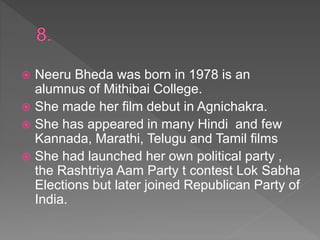  Neeru Bheda was born in 1978 is an
alumnus of Mithibai College.
 She made her film debut in Agnichakra.
 She has appeared in many Hindi and few
Kannada, Marathi, Telugu and Tamil films
 She had launched her own political party ,
the Rashtriya Aam Party t contest Lok Sabha
Elections but later joined Republican Party of
India.
 