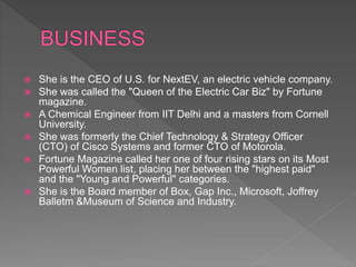  She is the CEO of U.S. for NextEV, an electric vehicle company.
 She was called the "Queen of the Electric Car Biz" by Fortune
magazine.
 A Chemical Engineer from IIT Delhi and a masters from Cornell
University.
 She was formerly the Chief Technology & Strategy Officer
(CTO) of Cisco Systems and former CTO of Motorola.
 Fortune Magazine called her one of four rising stars on its Most
Powerful Women list, placing her between the "highest paid"
and the "Young and Powerful" categories.
 She is the Board member of Box, Gap Inc., Microsoft, Joffrey
Balletm &Museum of Science and Industry.
 