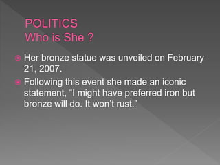  Her bronze statue was unveiled on February
21, 2007.
 Following this event she made an iconic
statement, “I might have preferred iron but
bronze will do. It won’t rust.”
 