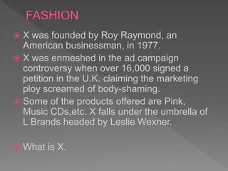  X was founded by Roy Raymond, an
American businessman, in 1977.
 X was enmeshed in the ad campaign
controversy when over 16,000 signed a
petition in the U.K. claiming the marketing
ploy screamed of body-shaming.
 Some of the products offered are Pink,
Music CDs,etc. X falls under the umbrella of
L Brands headed by Leslie Wexner.
 What is X.
 