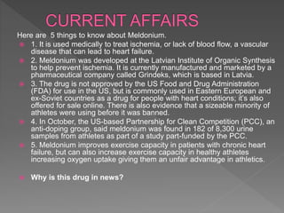 Here are 5 things to know about Meldonium.
 1. It is used medically to treat ischemia, or lack of blood flow, a vascular
disease that can lead to heart failure.
 2. Meldonium was developed at the Latvian Institute of Organic Synthesis
to help prevent ischemia. It is currently manufactured and marketed by a
pharmaceutical company called Grindeks, which is based in Latvia.
 3. The drug is not approved by the US Food and Drug Administration
(FDA) for use in the US, but is commonly used in Eastern European and
ex-Soviet countries as a drug for people with heart conditions; it’s also
offered for sale online. There is also evidence that a sizeable minority of
athletes were using before it was banned.
 4. In October, the US-based Partnership for Clean Competition (PCC), an
anti-doping group, said meldonium was found in 182 of 8,300 urine
samples from athletes as part of a study part-funded by the PCC.
 5. Meldonium improves exercise capacity in patients with chronic heart
failure, but can also increase exercise capacity in healthy athletes
increasing oxygen uptake giving them an unfair advantage in athletics.
 Why is this drug in news?
 