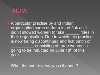  A particular practise by and Indian
organisation came under a lot of flak as it
didn’t allowed women to take ______ roles in
their organisation. Due to which this practice
is now being discontinued and first batch of
__________ consisting of three women is
going to be inducted on June 18th of this
year.
 What the controversy was all about?
 