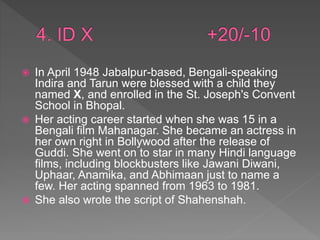  In April 1948 Jabalpur-based, Bengali-speaking
Indira and Tarun were blessed with a child they
named X, and enrolled in the St. Joseph's Convent
School in Bhopal.
 Her acting career started when she was 15 in a
Bengali film Mahanagar. She became an actress in
her own right in Bollywood after the release of
Guddi. She went on to star in many Hindi language
films, including blockbusters like Jawani Diwani,
Uphaar, Anamika, and Abhimaan just to name a
few. Her acting spanned from 1963 to 1981.
 She also wrote the script of Shahenshah.
 