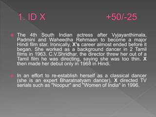  The 4th South Indian actress after Vyjayanthimala,
Padmini and Waheedha Rehmaan to become a major
Hindi film star. Ironically, X’s career almost ended before it
began. She worked as a background dancer in 2 Tamil
films in 1963. C.V.Shridhar, the director threw her out of a
Tamil film he was directing, saying she was too thin. X
then made her debut only in 1968 in Hindi.
 In an effort to re-establish herself as a classical dancer
(she is an expert Bharatnatyam dancer), X directed TV
serials such as "Noopur" and "Women of India" in 1996.
 