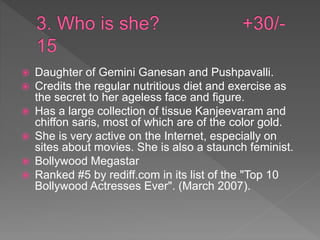  Daughter of Gemini Ganesan and Pushpavalli.
 Credits the regular nutritious diet and exercise as
the secret to her ageless face and figure.
 Has a large collection of tissue Kanjeevaram and
chiffon saris, most of which are of the color gold.
 She is very active on the Internet, especially on
sites about movies. She is also a staunch feminist.
 Bollywood Megastar
 Ranked #5 by rediff.com in its list of the "Top 10
Bollywood Actresses Ever". (March 2007).
 