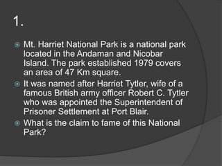 1.
 Mt. Harriet National Park is a national park
located in the Andaman and Nicobar
Island. The park established 1979 covers
an area of 47 Km square.
 It was named after Harriet Tytler, wife of a
famous British army officer Robert C. Tytler
who was appointed the Superintendent of
Prisoner Settlement at Port Blair.
 What is the claim to fame of this National
Park?
 