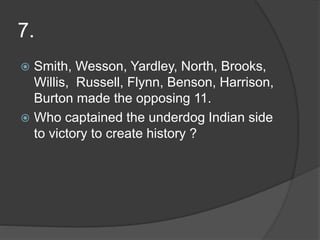 7.
 Smith, Wesson, Yardley, North, Brooks,
Willis, Russell, Flynn, Benson, Harrison,
Burton made the opposing 11.
 Who captained the underdog Indian side
to victory to create history ?
 