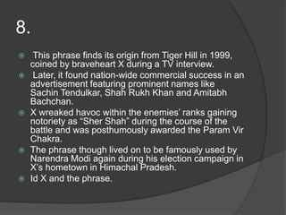 8.
 This phrase finds its origin from Tiger Hill in 1999,
coined by braveheart X during a TV interview.
 Later, it found nation-wide commercial success in an
advertisement featuring prominent names like
Sachin Tendulkar, Shah Rukh Khan and Amitabh
Bachchan.
 X wreaked havoc within the enemies’ ranks gaining
notoriety as “Sher Shah” during the course of the
battle and was posthumously awarded the Param Vir
Chakra.
 The phrase though lived on to be famously used by
Narendra Modi again during his election campaign in
X’s hometown in Himachal Pradesh.
 Id X and the phrase.
 