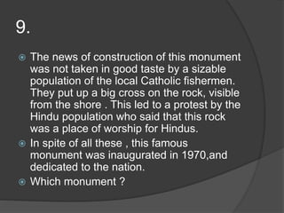 9.
 The news of construction of this monument
was not taken in good taste by a sizable
population of the local Catholic fishermen.
They put up a big cross on the rock, visible
from the shore . This led to a protest by the
Hindu population who said that this rock
was a place of worship for Hindus.
 In spite of all these , this famous
monument was inaugurated in 1970,and
dedicated to the nation.
 Which monument ?
 