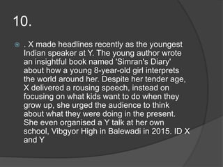 10.
 . X made headlines recently as the youngest
Indian speaker at Y. The young author wrote
an insightful book named 'Simran's Diary'
about how a young 8-year-old girl interprets
the world around her. Despite her tender age,
X delivered a rousing speech, instead on
focusing on what kids want to do when they
grow up, she urged the audience to think
about what they were doing in the present.
She even organised a Y talk at her own
school, Vibgyor High in Balewadi in 2015. ID X
and Y
 