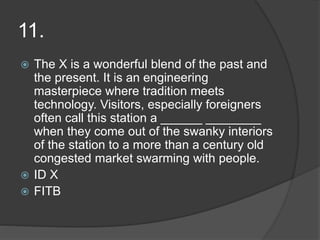 11.
 The X is a wonderful blend of the past and
the present. It is an engineering
masterpiece where tradition meets
technology. Visitors, especially foreigners
often call this station a ______ ________
when they come out of the swanky interiors
of the station to a more than a century old
congested market swarming with people.
 ID X
 FITB
 