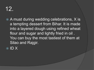 12.
 A must during wedding celebrations, X is
a tempting dessert from Bihar. It is made
into a layered dough using refined wheat
flour and sugar and lightly fried in oil .
You can buy the most tastiest of them at
Silao and Rajgir.
 ID X
 