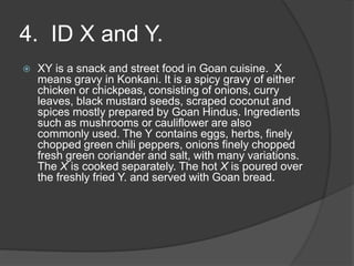 4. ID X and Y.
 XY is a snack and street food in Goan cuisine. X
means gravy in Konkani. It is a spicy gravy of either
chicken or chickpeas, consisting of onions, curry
leaves, black mustard seeds, scraped coconut and
spices mostly prepared by Goan Hindus. Ingredients
such as mushrooms or cauliflower are also
commonly used. The Y contains eggs, herbs, finely
chopped green chili peppers, onions finely chopped
fresh green coriander and salt, with many variations.
The X is cooked separately. The hot X is poured over
the freshly fried Y. and served with Goan bread.
 