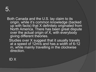 5.
Both Canada and the U.S. lay claim to its
origin, while it’s common knowledge (backed
up with facts) that X definitely originated from
North America. There has been great dispute
over the actual origin of X, with everybody
giving different theories.
Studies over X suggest that it usually travels
at a speed of 12m/s and has a width of 6-12
m, while mainly travelling in the clockwise
direction.
ID X
 