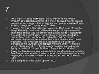 7.
 "X" is a protest song that became a key anthem of the African-
American Civil Rights Movement. It is widely believed that the title and
structure of the song are derived from an early gospel song by African-
American composer Charles Albert Tindley .
 The song "X" was published in the September 1948 issue of People's
Songs Bulletin (a publication of People's Songs, an organization of
which Pete Seeger was the director and guiding spirit). It appeared in
the bulletin as a contribution of and with an introduction by Zilphia
Horton, then music director of the Highlander Folk School of
Monteagle, Tennessee, an adult education school that trained union
organizers. In it, she wrote that she had learned the song from
members of the CIO Food and Tobacco Workers Union: "It was first
sung in Charleston, S.C. ... Its strong emotional appeal and simple
dignity never fails to hit people. It sort of stops them cold silent.“
 It was her favorite song and she taught it to countless others, including
Pete Seeger, who included it in his repertoire, as did many other activist
singers, such as Frank Hamilton and Joe Glazer, who recorded it in
1950.
 It is a song we all have grown up with .Id X
 