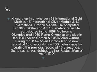9.
 X was a sprinter who won 36 International Gold
Medals, 15 International Silver Medals & 12
International Bronze Medals. He competed
in 100m, 200m and 4 x 100 meters relay. He
participated in the 1956 Melbourne
Olympics and 1960 Rome Olympics and also in
the 1954 Asian Games & 1958 Asian Games.
During the 1954 Asian Games X set a new
record of 10.6 seconds in a 100 meters race by
beating the previous record of 10.8 seconds.
Doing so, he was dubbed as the ‘Fastest Man of
Asia’. ID X

 