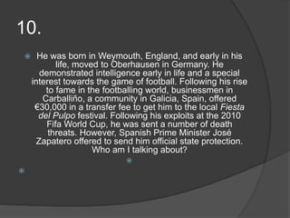 10.
 He was born in Weymouth, England, and early in his
life, moved to Oberhausen in Germany. He
demonstrated intelligence early in life and a special
interest towards the game of football. Following his rise
to fame in the footballing world, businessmen in
Carballiño, a community in Galicia, Spain, offered
€30,000 in a transfer fee to get him to the local Fiesta
del Pulpo festival. Following his exploits at the 2010
Fifa World Cup, he was sent a number of death
threats. However, Spanish Prime Minister José
Zapatero offered to send him official state protection.
Who am I talking about?


 