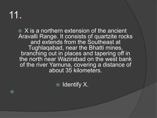 11.
 X is a northern extension of the ancient
Aravalli Range. It consists of quartzite rocks
and extends from the Southeast at
Tughlaqabad, near the Bhatti mines,
branching out in places and tapering off in
the north near Wazirabad on the west bank
of the river Yamuna, covering a distance of
about 35 kilometers.
 Identify X.

 