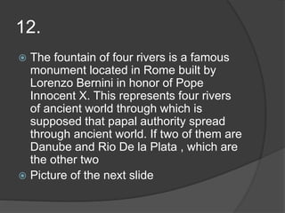 12.
 The fountain of four rivers is a famous
monument located in Rome built by
Lorenzo Bernini in honor of Pope
Innocent X. This represents four rivers
of ancient world through which is
supposed that papal authority spread
through ancient world. If two of them are
Danube and Rio De la Plata , which are
the other two
 Picture of the next slide
 