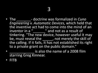 3
• The _______- doctrine was formalized in Cuno
Engineering v. Automatic Devices, which held that
the inventive act had to come into the mind of an
inventor in a “______" and not as a result of
tinkering. "The new device, however useful it may
be, must reveal the _____, not merely the skill of
the calling. If it fails, it has not established its right
to a private grant on the public domain.“
• ____________ is also the name of a 2008 film
starring Greg Kinnear.
• FITB
 