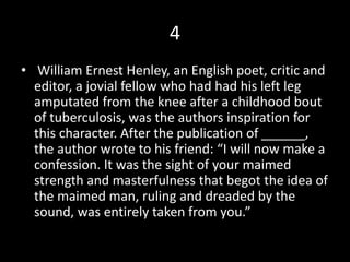 4
• William Ernest Henley, an English poet, critic and
editor, a jovial fellow who had had his left leg
amputated from the knee after a childhood bout
of tuberculosis, was the authors inspiration for
this character. After the publication of ______,
the author wrote to his friend: “I will now make a
confession. It was the sight of your maimed
strength and masterfulness that begot the idea of
the maimed man, ruling and dreaded by the
sound, was entirely taken from you.”
 