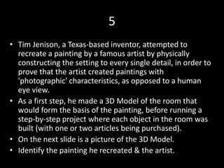 5
• Tim Jenison, a Texas-based inventor, attempted to
recreate a painting by a famous artist by physically
constructing the setting to every single detail, in order to
prove that the artist created paintings with
'photographic' characteristics, as opposed to a human
eye view.
• As a first step, he made a 3D Model of the room that
would form the basis of the painting, before running a
step-by-step project where each object in the room was
built (with one or two articles being purchased).
• On the next slide is a picture of the 3D Model.
• Identify the painting he recreated & the artist.
 