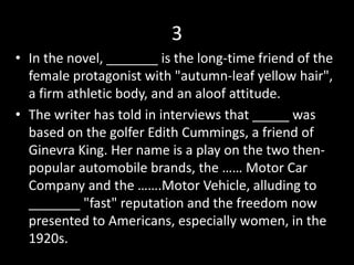 3
• In the novel, _______ is the long-time friend of the
female protagonist with "autumn-leaf yellow hair",
a firm athletic body, and an aloof attitude.
• The writer has told in interviews that _____ was
based on the golfer Edith Cummings, a friend of
Ginevra King. Her name is a play on the two then-
popular automobile brands, the …… Motor Car
Company and the …….Motor Vehicle, alluding to
_______ "fast" reputation and the freedom now
presented to Americans, especially women, in the
1920s.
 