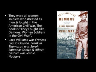 • They were all women
soldiers who dressed as
men & fought in the
American Civil War. The
book is "They Fought Like
Demons: Women Soldiers
in the Civil War“.
• Jack Williams was Frances
Louisa Clayton, Franklin
Thompson was Sarah
Edmonds Seelye & Albert
Cashier was Jennie
Hodgers
 
