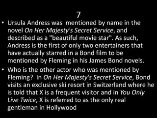 7
• Ursula Andress was mentioned by name in the
novel On Her Majesty's Secret Service, and
described as a "beautiful movie star". As such,
Andress is the first of only two entertainers that
have actually starred in a Bond film to be
mentioned by Fleming in his James Bond novels.
• Who is the other actor who was mentioned by
Fleming? In On Her Majesty's Secret Service, Bond
visits an exclusive ski resort in Switzerland where he
is told that X is a frequent visitor and in You Only
Live Twice, X is referred to as the only real
gentleman in Hollywood
 