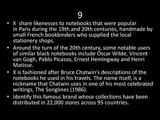 9
• X share likenesses to notebooks that were popular
in Paris during the 19th and 20th centuries, handmade by
small French bookbinders who supplied the local
stationery shops.
• Around the turn of the 20th century, some notable users
of similar black notebooks include Oscar Wilde, Vincent
van Gogh, Pablo Picasso, Ernest Hemingway and Henri
Matisse.
• X is fashioned after Bruce Chatwin's descriptions of the
notebooks he used in his travels. The name itself, is a
nickname that Chatwin uses in one of his most celebrated
writings, The Songlines (1986).
• Identify this famous brand whose collections have been
distributed in 22,000 stores across 95 countries.
 