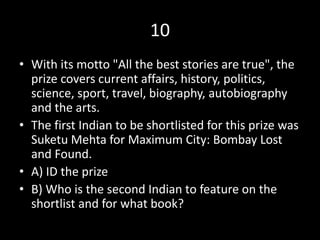 10
• With its motto "All the best stories are true", the
prize covers current affairs, history, politics,
science, sport, travel, biography, autobiography
and the arts.
• The first Indian to be shortlisted for this prize was
Suketu Mehta for Maximum City: Bombay Lost
and Found.
• A) ID the prize
• B) Who is the second Indian to feature on the
shortlist and for what book?
 