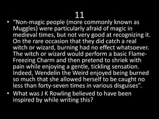 11
• “Non-magic people (more commonly known as
Muggles) were particularly afraid of magic in
medieval times, but not very good at recognizing it.
On the rare occasion that they did catch a real
witch or wizard, burning had no effect whatsoever.
The witch or wizard would perform a basic Flame-
Freezing Charm and then pretend to shriek with
pain while enjoying a gentle, tickling sensation.
Indeed, Wendelin the Weird enjoyed being burned
so much that she allowed herself to be caught no
less than forty-seven times in various disguises”.
• What was J K Rowling believed to have been
inspired by while writing this?
 