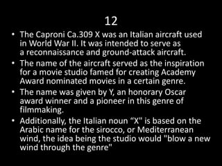 12
• The Caproni Ca.309 X was an Italian aircraft used
in World War II. It was intended to serve as
a reconnaissance and ground-attack aircraft.
• The name of the aircraft served as the inspiration
for a movie studio famed for creating Academy
Award nominated movies in a certain genre.
• The name was given by Y, an honorary Oscar
award winner and a pioneer in this genre of
filmmaking.
• Additionally, the Italian noun “X" is based on the
Arabic name for the sirocco, or Mediterranean
wind, the idea being the studio would "blow a new
wind through the genre"
 