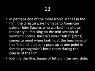 13
• In perhaps one of the more iconic scenes in the
film, the director pays homage to American
painter John Kacere, who worked in a photo-
realist style, focusing on the mid-section of
women’s bodies. Kacere’s work “Jutta” (1973)
comes to mind when looking at the beginning of
the film and it actually pops up at one point in
female protagonist’s hotel room during the
course of the film.
• Identify the film. Image of Jutta on the next slide.
 