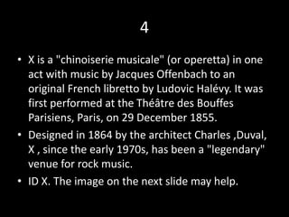 4
• X is a "chinoiserie musicale" (or operetta) in one
act with music by Jacques Offenbach to an
original French libretto by Ludovic Halévy. It was
first performed at the Théâtre des Bouffes
Parisiens, Paris, on 29 December 1855.
• Designed in 1864 by the architect Charles ,Duval,
X , since the early 1970s, has been a "legendary"
venue for rock music.
• ID X. The image on the next slide may help.
 