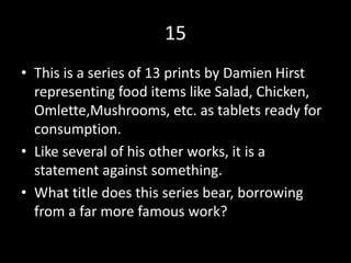 15
• This is a series of 13 prints by Damien Hirst
representing food items like Salad, Chicken,
Omlette,Mushrooms, etc. as tablets ready for
consumption.
• Like several of his other works, it is a
statement against something.
• What title does this series bear, borrowing
from a far more famous work?
 
