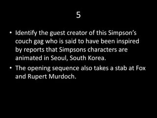 5
• Identify the guest creator of this Simpson’s
couch gag who is said to have been inspired
by reports that Simpsons characters are
animated in Seoul, South Korea.
• The opening sequence also takes a stab at Fox
and Rupert Murdoch.
 