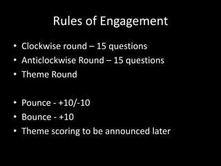 Rules of Engagement
• Clockwise round – 15 questions
• Anticlockwise Round – 15 questions
• Theme Round
• Pounce - +10/-10
• Bounce - +10
• Theme scoring to be announced later
 