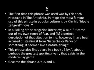 6
• The first time this phrase was used was by Friedrich
Nietzsche in The Antichrist. Perhaps the most famous
use of this phrase in popular culture is by X in his “hippie
zeitgeist” novel Y.
• In a Rolling Stone magazine interview, X said: "It came
out of my own sense of fear, and [is] a perfect
description of that situation to me, however, I have been
accused of stealing it from Nietzsche or Kafka or
something. It seemed like a natural thing.“
• This phrase also finds place in a book , B by A, about
perhaps the greatest sporting rivalry that exists in the
modern day game.
• Give me the phrase ,X,Y ,A and B
 