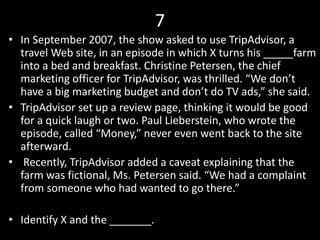 7
• In September 2007, the show asked to use TripAdvisor, a
travel Web site, in an episode in which X turns his _____farm
into a bed and breakfast. Christine Petersen, the chief
marketing officer for TripAdvisor, was thrilled. “We don’t
have a big marketing budget and don’t do TV ads,” she said.
• TripAdvisor set up a review page, thinking it would be good
for a quick laugh or two. Paul Lieberstein, who wrote the
episode, called “Money,” never even went back to the site
afterward.
• Recently, TripAdvisor added a caveat explaining that the
farm was fictional, Ms. Petersen said. “We had a complaint
from someone who had wanted to go there.”
• Identify X and the _______.
 
