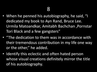 8
• When he penned his autobiography, he said, “I
dedicated my book to Ayn Rand, Bruce Lee.
Urmila Matoandkar, Amitabh Bachchan ,Pornstar
Tori Black and a few gangsters”
• “The dedication to them was in accordance with
their tremendous contribution in my life one way
or the other,” he added.
• Identify this eclectic and often hated person
whose visual creations definitely mirror the title
of his autobiography.
 