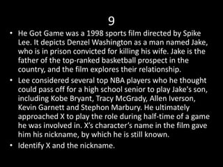 9
• He Got Game was a 1998 sports film directed by Spike
Lee. It depicts Denzel Washington as a man named Jake,
who is in prison convicted for killing his wife. Jake is the
father of the top-ranked basketball prospect in the
country, and the film explores their relationship.
• Lee considered several top NBA players who he thought
could pass off for a high school senior to play Jake's son,
including Kobe Bryant, Tracy McGrady, Allen Iverson,
Kevin Garnett and Stephon Marbury. He ultimately
approached X to play the role during half-time of a game
he was involved in. X’s character’s name in the film gave
him his nickname, by which he is still known.
• Identify X and the nickname.
 