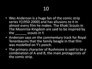 10
• Wes Anderson is a huge fan of the comic strip
series Y(1950-2000) and has allusions to it in
almost every film he makes. The Khaki Scouts in
The Moonrise Kingdom are said to be inspired by
the ______ scouts in Y.
• Anderson says on the commentary track for Royal
Tenenbaums that the family beagle in that film
was modelled on Y’s pooch.
• The primary character of Rushmore is said to be a
combination of A and B, the main protagonists of
the comic strip.
 