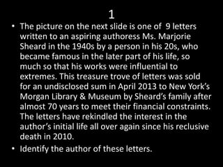 1
• The picture on the next slide is one of 9 letters
written to an aspiring authoress Ms. Marjorie
Sheard in the 1940s by a person in his 20s, who
became famous in the later part of his life, so
much so that his works were influential to
extremes. This treasure trove of letters was sold
for an undisclosed sum in April 2013 to New York’s
Morgan Library & Museum by Sheard’s family after
almost 70 years to meet their financial constraints.
The letters have rekindled the interest in the
author’s initial life all over again since his reclusive
death in 2010.
• Identify the author of these letters.
 