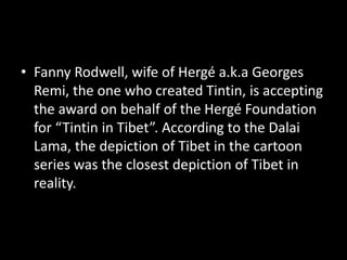 • Fanny Rodwell, wife of Hergé a.k.a Georges
Remi, the one who created Tintin, is accepting
the award on behalf of the Hergé Foundation
for “Tintin in Tibet”. According to the Dalai
Lama, the depiction of Tibet in the cartoon
series was the closest depiction of Tibet in
reality.
 