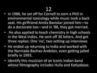 12
• In 1986, he set off for Cornell to earn a PhD in
environmental toxicology while music took a back
seat. His girlfriend Amita Baviskar joined him—to
do a doctorate too—and in ’88, they got married.
• He also applied to teach chemistry in high schools
in the West Indies. He sent off 30 letters. And got
three replies: One ‘no’, two setting up interviews
• He ended up returning to India and worked with
the Narmada Bachao Andolan, even getting jailed
briefly in 1993.
• Identify this musician of an iconic Indian band
whose filmography includes Hulla and Katiyabaaz.
 