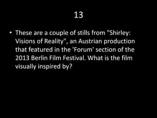 13
• These are a couple of stills from "Shirley:
Visions of Reality", an Austrian production
that featured in the 'Forum' section of the
2013 Berlin Film Festival. What is the film
visually inspired by?
 
