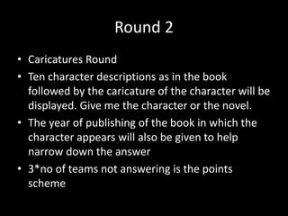 Round 2
• Caricatures Round
• Ten character descriptions as in the book
followed by the caricature of the character will be
displayed. Give me the character or the novel.
• The year of publishing of the book in which the
character appears will also be given to help
narrow down the answer
• 3*no of teams not answering is the points
scheme
 
